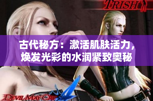 古代秘方：激活肌膚活力，煥發(fā)光彩的水潤緊致奧秘