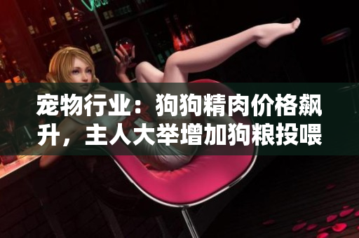 寵物行業(yè)：狗狗精肉價(jià)格飆升，主人大舉增加狗糧投喂以增強(qiáng)寵物食欲及健康