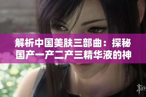 解析中國美膚三部曲：探秘國產(chǎn)一產(chǎn)二產(chǎn)三精華液的神奇功效