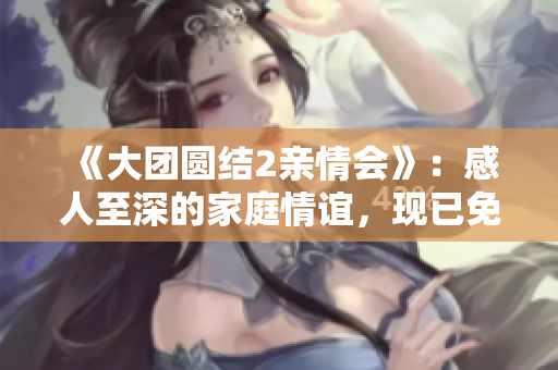 《大團(tuán)圓結(jié)2親情會(huì)》：感人至深的家庭情誼，現(xiàn)已免費(fèi)閱讀！