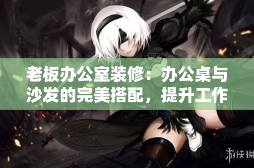 老板辦公室裝修：辦公桌與沙發(fā)的完美搭配，提升工作效率