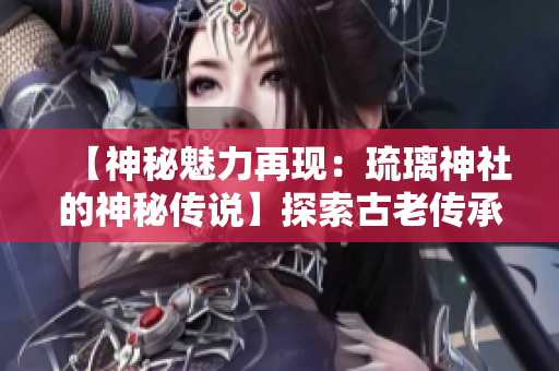 【神秘魅力再現(xiàn)：琉璃神社的神秘傳說】探索古老傳承，發(fā)現(xiàn)神秘神社的神奇故事。