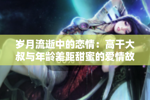 歲月流逝中的戀情：高干大叔與年齡差距甜蜜的愛情故事