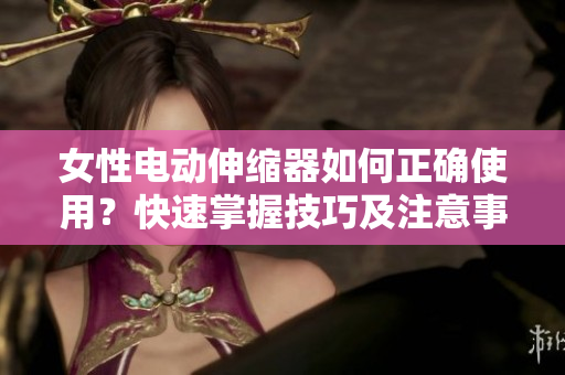 女性電動(dòng)伸縮器如何正確使用？快速掌握技巧及注意事項(xiàng)