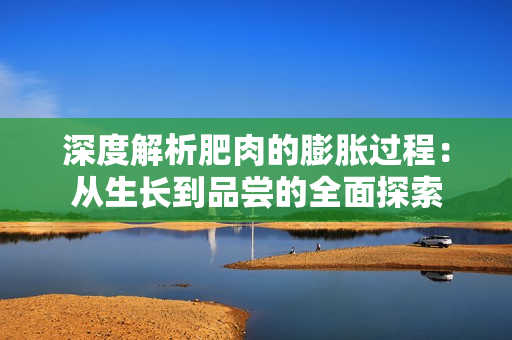 深度解析肥肉的膨脹過(guò)程：從生長(zhǎng)到品嘗的全面探索
