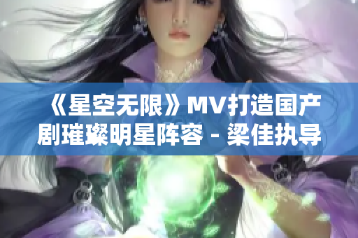 《星空無限》MV打造國產劇璀璨明星陣容 - 梁佳執(zhí)導助力視覺盛宴