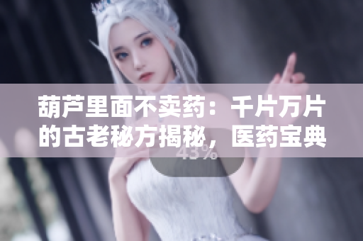 葫蘆里面不賣藥：千片萬(wàn)片的古老秘方揭秘，醫(yī)藥寶典傳承萬(wàn)代