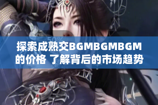 探索成熟交BGMBGMBGM的價(jià)格 了解背后的市場(chǎng)趨勢(shì)和變化