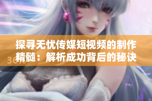 探尋無憂傳媒短視頻的制作精髓：解析成功背后的秘訣與技巧