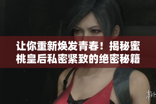 讓你重新煥發(fā)青春！揭秘蜜桃皇后私密緊致的絕密秘籍