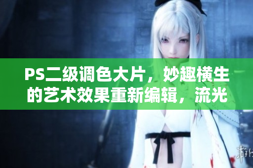 PS二級調色大片，妙趣橫生的藝術效果重新編輯，流光溢彩的后期修圖大片