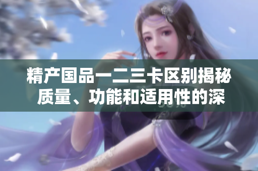 精產國品一二三卡區(qū)別揭秘 質量、功能和適用性的深度對比分析