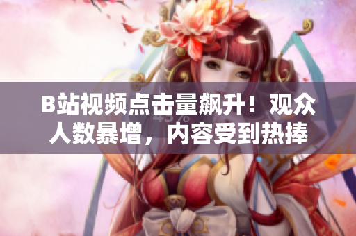 B站視頻點擊量飆升！觀眾人數(shù)暴增，內(nèi)容受到熱捧