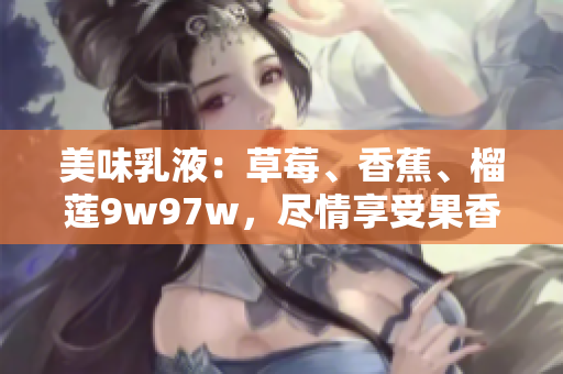 美味乳液：草莓、香蕉、榴蓮9w97w，盡情享受果香盛宴！