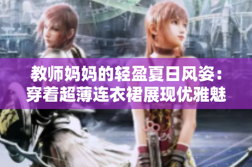 教師媽媽的輕盈夏日風(fēng)姿：穿著超薄連衣裙展現(xiàn)優(yōu)雅魅力