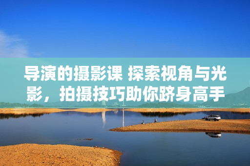 導(dǎo)演的攝影課 探索視角與光影，拍攝技巧助你躋身高手行列