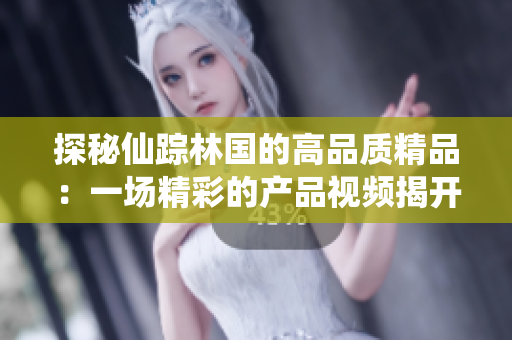 探秘仙蹤林國的高品質(zhì)精品：一場精彩的產(chǎn)品視頻揭開神秘面紗