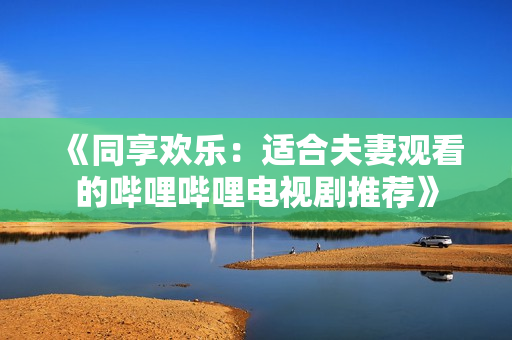 《同享歡樂：適合夫妻觀看的嗶哩嗶哩電視劇推薦》