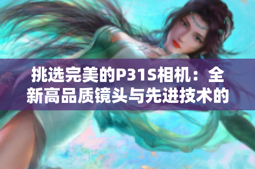 挑選完美的P31S相機：全新高品質(zhì)鏡頭與先進技術(shù)的完美融合
