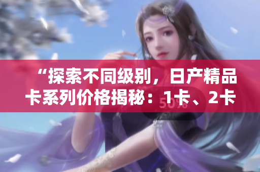 “探索不同級別，日產(chǎn)精品卡系列價(jià)格揭秘：1卡、2卡、3卡價(jià)格對比”