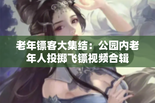 老年鏢客大集結(jié)：公園內(nèi)老年人投擲飛鏢視頻合輯