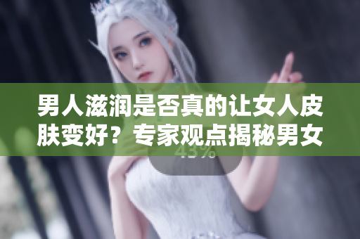 男人滋潤是否真的讓女人皮膚變好？專家觀點揭秘男女之間的肌膚關(guān)系