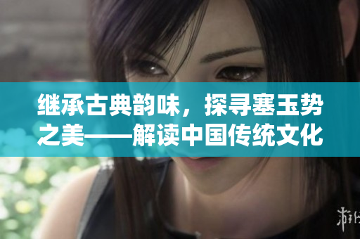 繼承古典韻味，探尋塞玉勢之美——解讀中國傳統(tǒng)文化中的寶玉之道