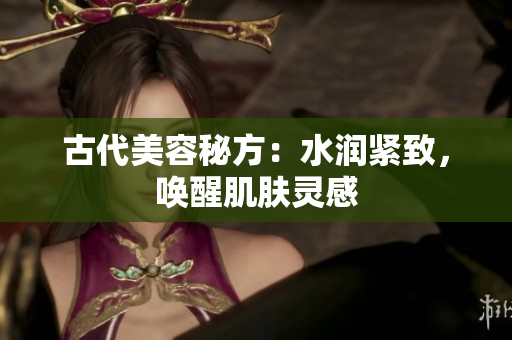 古代美容秘方：水潤緊致，喚醒肌膚靈感