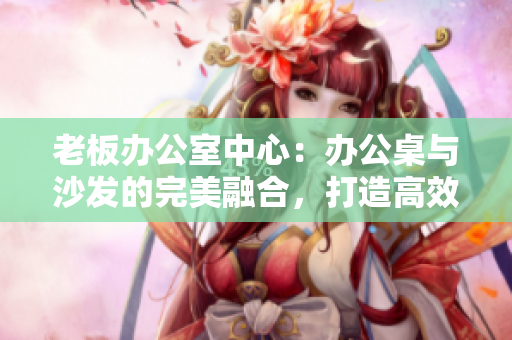 老板辦公室中心：辦公桌與沙發(fā)的完美融合，打造高效舒適的工作空間