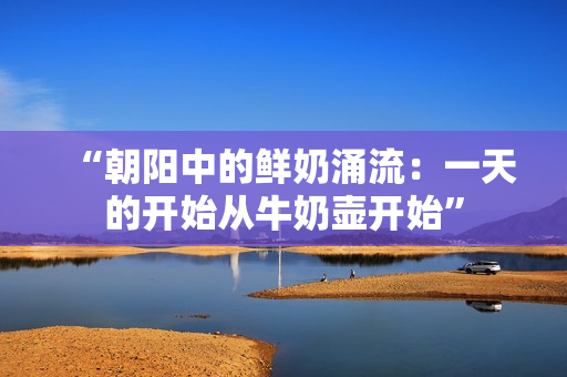 “朝陽中的鮮奶涌流：一天的開始從牛奶壺開始”