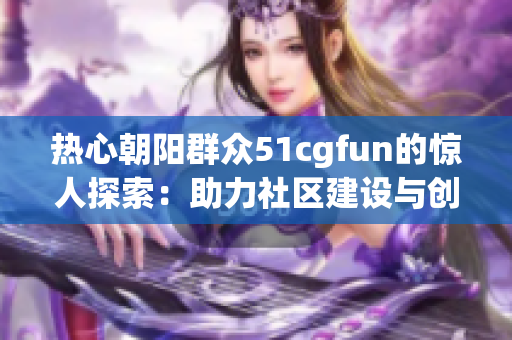 熱心朝陽群眾51cgfun的驚人探索：助力社區(qū)建設與創(chuàng)新變革