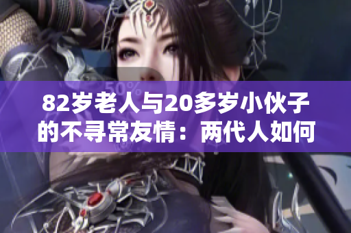 82歲老人與20多歲小伙子的不尋常友情：兩代人如何成為了生活中的重要伴侶