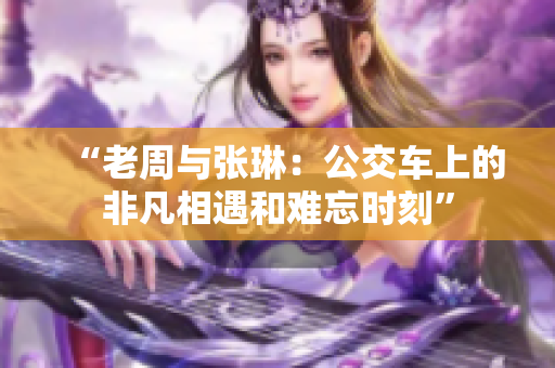 “老周與張琳：公交車上的非凡相遇和難忘時刻”