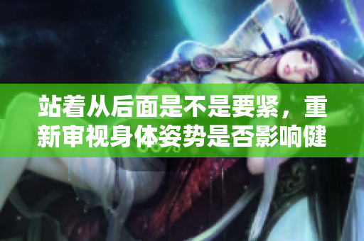 站著從后面是不是要緊，重新審視身體姿勢是否影響健康