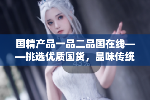 國精產(chǎn)品一品二品國在線——挑選優(yōu)質(zhì)國貨，品味傳統(tǒng)工藝