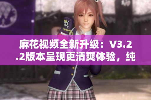 麻花視頻全新升級：V3.2.2版本呈現(xiàn)更清爽體驗(yàn)，純凈無廣告！