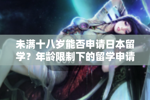 未滿十八歲能否申請(qǐng)日本留學(xué)？年齡限制下的留學(xué)申請(qǐng)要點(diǎn)