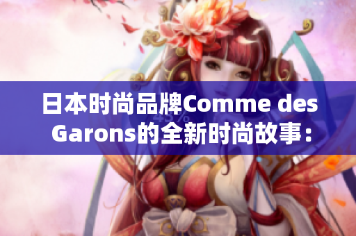 日本時(shí)尚品牌Comme des Garons的全新時(shí)尚故事：探尋東方美學(xué)的現(xiàn)代演繹