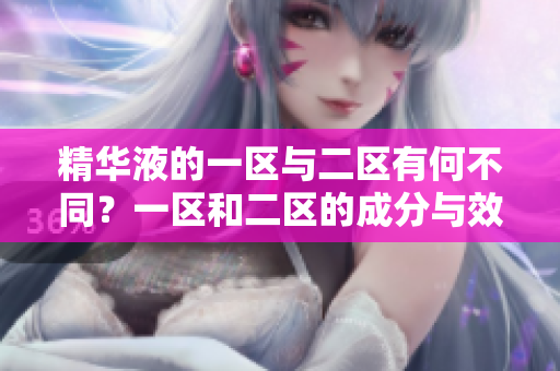 精華液的一區(qū)與二區(qū)有何不同？一區(qū)和二區(qū)的成分與效果對(duì)比