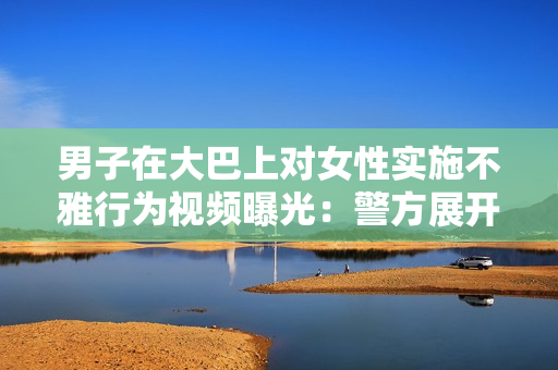 男子在大巴上對(duì)女性實(shí)施不雅行為視頻曝光：警方展開(kāi)調(diào)查