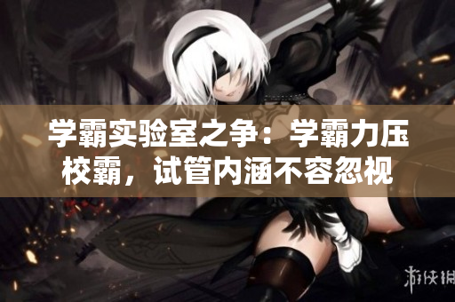 學(xué)霸實(shí)驗(yàn)室之爭：學(xué)霸力壓校霸，試管內(nèi)涵不容忽視