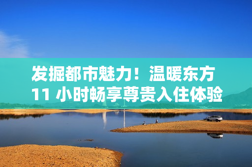 發(fā)掘都市魅力！溫暖東方 11 小時(shí)暢享尊貴入住體驗(yàn)