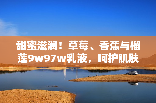 甜蜜滋潤(rùn)！草莓、香蕉與榴蓮9w97w乳液，呵護(hù)肌膚如嬰兒般柔滑