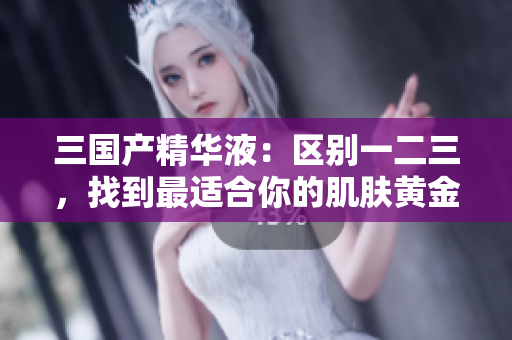 三國(guó)產(chǎn)精華液：區(qū)別一二三，找到最適合你的肌膚黃金配方！