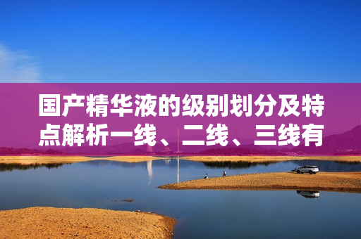 國(guó)產(chǎn)精華液的級(jí)別劃分及特點(diǎn)解析一線、二線、三線有何不同？