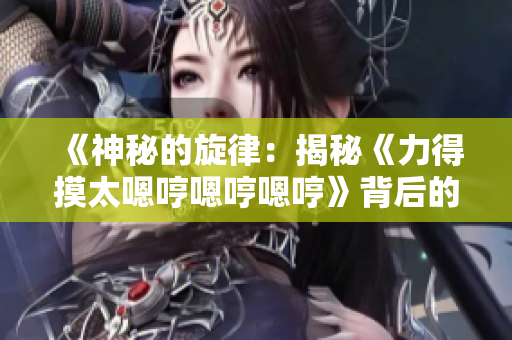 《神秘的旋律：揭秘《力得摸太嗯哼嗯哼嗯哼》背后的故事與意義》