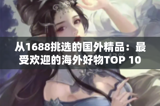 從1688挑選的國外精品：最受歡迎的海外好物TOP 10