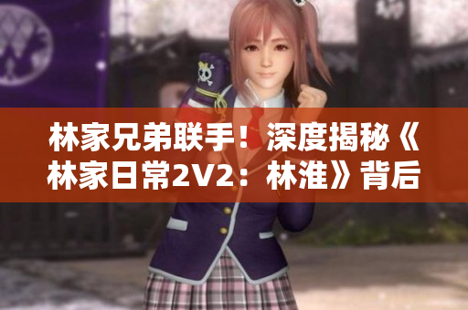 林家兄弟聯(lián)手！深度揭秘《林家日常2V2：林淮》背后的故事