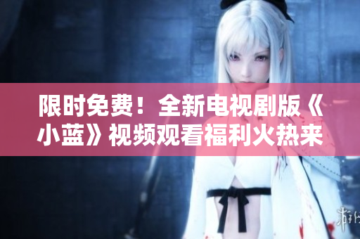 限時免費！全新電視劇版《小藍》視頻觀看福利火熱來襲，搶先體驗精彩劇情！