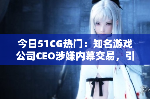 今日51CG熱門：知名游戲公司CEO涉嫌內(nèi)幕交易，引發(fā)行業(yè)震蕩與猜想